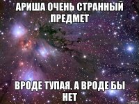 Ариша очень странный предмет Вроде тупая, а вроде бы нет