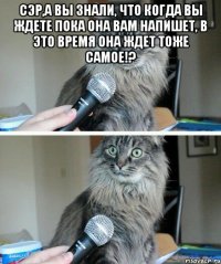 Сэр,а вы знали, что когда Вы ждете пока она Вам напишет, в это время она ждет тоже самое!? 