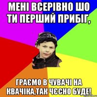 Мені всерівно шо ти перший прибіг, граємо в чувачі на квачіка,так чєсно буде!