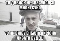 Ти дивись не звязуйся зі мною суко бо як виїбу в їбало,писюна лизати будеш