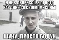 Я не в дєпрєссії, Я просто наєдинє со своімі мислямі шучу , просто бодун