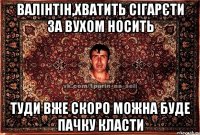 валінтін,хватить сігарєти за вухом носить туди вже скоро можна буде пачку класти