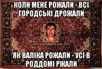 коли мене рожали - всі городські дрожали як валіка рожали - усі в роддомі ржали