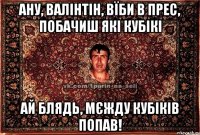 ану, валінтін, вїби в прес, побачиш які кубікі ай блядь, мєжду кубіків попав!