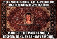 були з малою в 69 позі, а тут вдруг валінтін забіг і хлопушку йобнув над нами мало того шо мала на морду насрала, дак ще й за кобру вкусила!