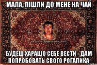 мала, пішли до мене на чай будеш харашо себе вести - дам попробовать свого рогалика