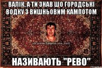 валік, а ти знав шо городські водку з вишньовим кампотом називають "рево"