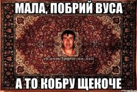 мала, побрий вуса а то кобру щекоче