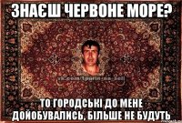 знаєш червоне море? то городські до мене дойобувались, більше не будуть