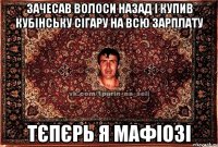 зачесав волоси назад і купив кубінську сігару на всю зарплату тєпєрь я мафіозі