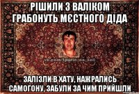 рішили з валіком грабонуть мєстного діда залізли в хату, нажрались самогону, забули за чим прийшли