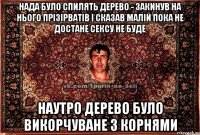 нада було спилять дерево - закинув на нього прізірватів і сказав малій пока не достане сексу не буде наутро дерево було викорчуване з корнями