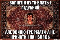 Валінтін ну ти блять і Підубний Але свиню тре різати ,А не кричати 1 на 1 блядь