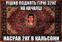 рішив поднять гірю 32кг на качалці насрав 2кг в кальсони