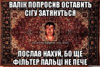 валік попросив оставить сігу затянуться послав нахуй, бо ще фільтер пальці не пече