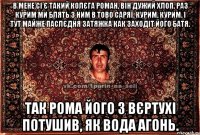 В мене сі є такий колєга Роман, він дужий хлоп. Раз курим ми блять з ним в тово саряї. Курим, курим. І тут майже паслєдня затяжка как заходіт його батя. Так Рома його з вєртухі потушив, як вода агонь.