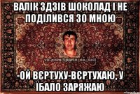 валік здзів шоколад і не поділився зо мною -ой вєртуху-вєртухаю, у їбало заряжаю