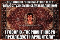 подивився "комісар рекс", тепер бігаю з тузіком по селу за валінтіном і говорю -"сєржант кобра преслєдуєт нарушитєля"