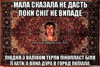 мала сказала не дасть поки сніг не випаде півдня з валіком терли пінопласт біля її хати, а вона дура в город поїхала