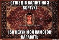 ОТПІЗДІВ ВАЛІНТІНА З ВЄРТУХІ ІБО НЕХУЙ МОЙ САМОГОН ВАРАВАТЬ