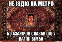 не їздю на метро бо азаріров сказав шо у вагіні бімба