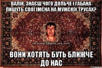 валік, знаєш чого дольче і габана пишуть свої імєна на мужскіх трусах? вони хотять буть ближче до нас