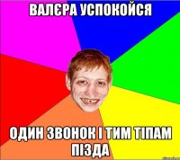 Валєра успокойся один звонок і тим тіпам пізда