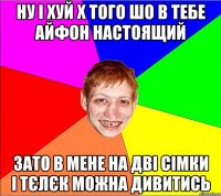 НУ І ХУЙ Х ТОГО ШО В ТЕБЕ АЙФОН НАСТОЯЩИЙ ЗАТО В МЕНЕ НА ДВІ СІМКИ І ТЄЛЄК МОЖНА ДИВИТИСЬ