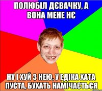 полюбіл дєвачку, а вона мене нє ну і хуй з нею, у едіка хата пуста, бухать намічається