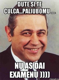 Dute si te culca...paliubomu .... nu as dai examenu ))))