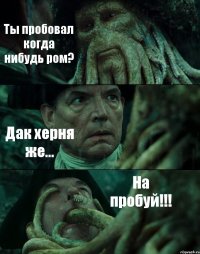 Ты пробовал когда нибудь ром? Дак херня же... На пробуй!!!