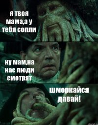 я твоя мама,а у тебя сопли ну мам,на нас люди смотрят шморкайся давай!