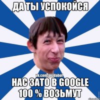 да ты успокойся нас зато в google 100 % возьмут