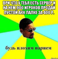 Ври что у тебя есть сервер и на нем 900 игроков.Продай пустой акк лалке за 400 р. 