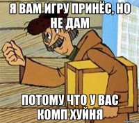 Я вам игру принёс, но не дам Потому что у вас комп хуйня