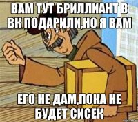 Вам тут бриллиант в вк подарили,но я вам его не дам,пока не будет сисек