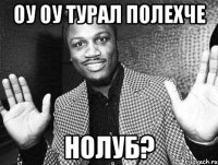 оу оу Турал полехче Нолуб?