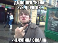 Да пошёл ты на хуй,дорогой -Чечулина Оксана