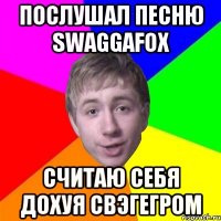 Послушал песню SWAGGAFOX Считаю себя дохуя СВЭГЕГРОМ