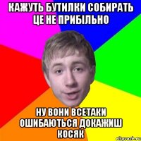 кажуть бутилки собирать це не прибільно ну вони всетаки ошибаються докажиш косяк