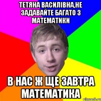 Тетяна Василівна,не задавайте багато з математики в нас ж ще завтра математика