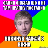 Саник сказав шо я не там крапку поставив викинув нах@й з вiкна