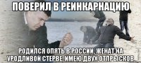 поверил в реинкарнацию родился опять в России, женат на уродливой стерве, имею двух отпрысков