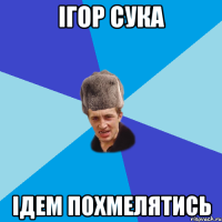 ігор сука ідем похмелятись