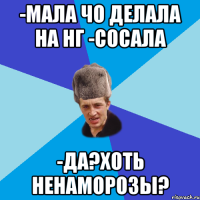 -Мала чо делала на НГ -Сосала -Да?Хоть ненаморозы?