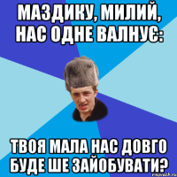 Маздику, милий, нас одне валнує: твоя мала нас довго буде ше зайобувати?