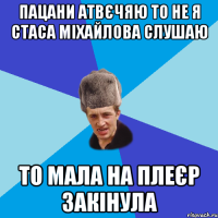 Пацани атвєчяю то не я Стаса Міхайлова слушаю то мала на плеєр закінула