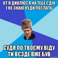 ОТ Я ДИВЛЮСЯ НА ТЕБЕ ЄДІК І НЕ ЗНАЮ КУДИ ПОСЛАТЬ СУДЯ ПО ТВОЄМУ ВІДУ ТИ ВЄЗДЕ ВЖЕ БУВ