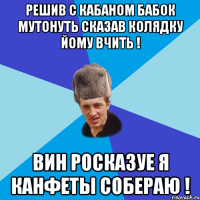 Решив с Кабаном бабок мутонуть сказав колядку йому вчить ! Вин росказуе я канфеты собераю !