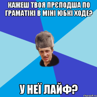 Кажеш твоя прєподша по граматікі в міні юбкі ходе? У неї лайф?